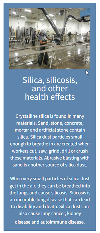 Silica, silicosis, and other health effects: Crystalline silica is found in many materials. Sand, stone, concrete, mortar and artificial stone contain silica. Silica dust particles small enough to breathe in are created when workers cut, saw, grind, drill or crush these materials. Abrasive blasting with sand is another source of silica dust. When very small particles of silica dust get in the air, they can be breathed into the lungs and cause silicosis. Silicosis is an incurable lung disease that can lead to disability and death. Silica dust can also cause lung cancer, kidney disease and autoimmune disease.