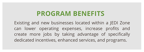 JEDI Program Benefits: Existing and new businesses located within a JEDI Zone can lower operating expenses, increase profits and create more jobs by taking advantage of specifically dedicated incentives, enhanced services, and programs.